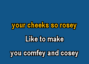 your cheeks so rosey

Like to make

you comfey and cosey