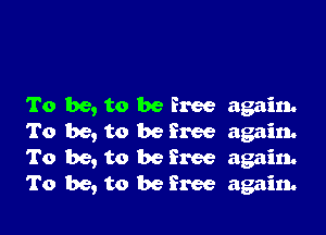 To be, to be free again.

To be, to be free again.
To be, to be Free again.
To be, to be free again.