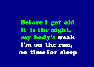 Before I get old
It is the night,

my body's Weak
I'm on the run,
no time for sleep