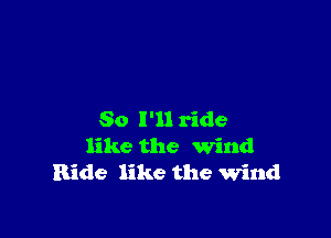 So I'll ride
like the Wind
Ride like the wind