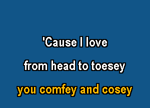 'Cause I love

from head to toesey

you comfey and cosey