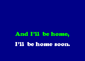 And P11 be home,

I'll be home soon.