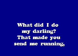 What did I do

my darling?
That made you
send me running,