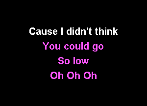 Cause I didn't think
You could go

So low
Oh Oh Oh