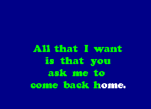 All that I want

is that you
ask me to
come back home.