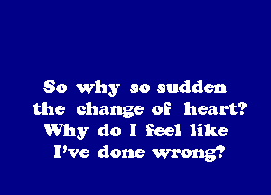 So why so sudden

the change of heart?
Why do I Feel like

Pve done wrong?