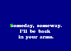 Someday, someway.
P11 be back
in your arms.