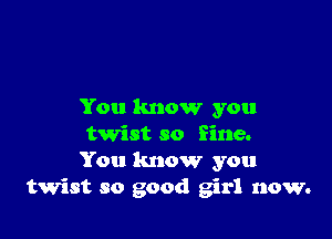 You know you

twist so fine.
You know you
twist so good girl now.