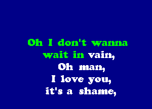 Oh I don't wanna

wait in vain,
Oh man,
I love you,
it's a shame,