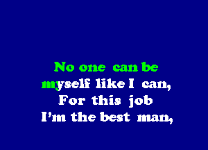 No one can be

myself like I can,
For this job
Pm the best man,