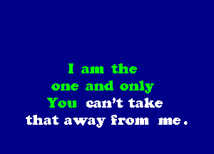 I am the

one and only
You can't take
that away from me .
