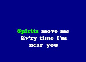Spirits move me
Ev'ry time I'm
near you