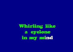 Whirling like
a cyclone
in my mind