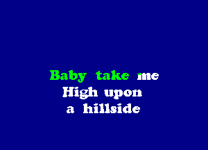 Baby take me
High upon
a hillside