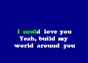 I could love you
Yeah, build my
World around you