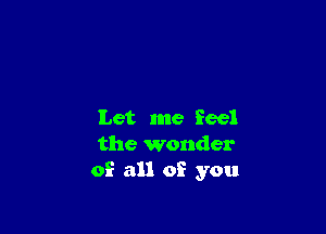 Let me feel
the wonder
of all of you