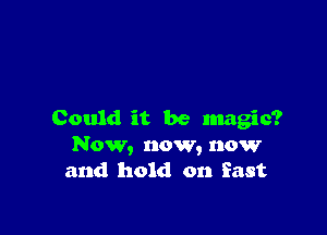 Could it be magic?
Now, now, now
and hold on East