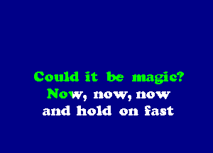 Could it be magic?
Now, now, now
and hold on East