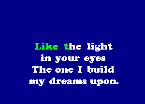 Like the light

in your eyes
The one I build
my dreams upon.