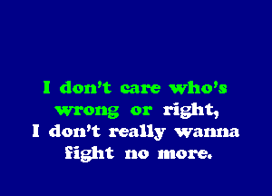 I dowt care Who's

wrong or right,
I dorft really wanna
Sight no more.