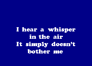 I hear a whisper

in the air
It simply doesrft
bother me