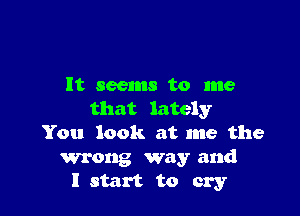 It seems to me

that lately
You look at me the

wrong way and
I start to cry