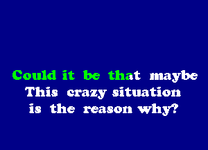 Could it be that maybe
This crazy situation
is the reason why?