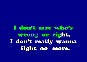 I dowt care Who's

wrong or right,
I dorft really wanna
Sight no more.