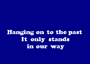 Hanging on to the past
It only stands
in our way