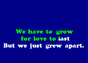 We have to grow
for love to last
But we just grew apart.