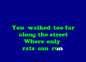 You walked too far

along the street
Where only
rats can run