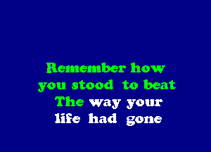 Remember how

you stood to beat
The way your
life had gone