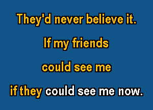 They'd never believe it.

If my friends
could see me

ifthey could see me now.