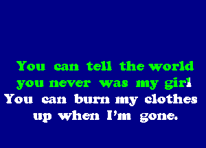 You can tell the world

you never was my girl

You can burn my clothes
up When Pm gone.