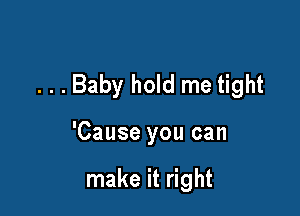 . . . Baby hold me tight

'Cause you can

make it right