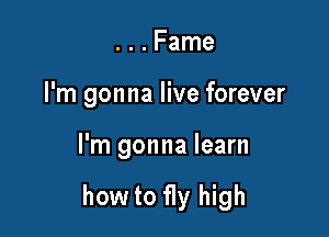 . . . Fame
I'm gonna live forever

I'm gonna learn

how to fly high
