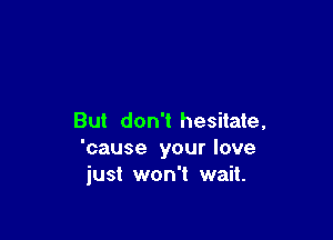 But don't hesitate,
'cause your love
just won't wait.