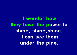 I wonder how
they have the power to

shine, shine,shine,
I can see them
under the pine,
