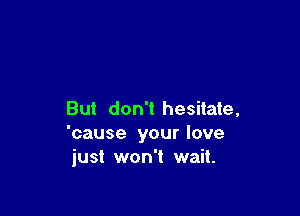 But don't hesitate,
'cause your love
just won't wait.