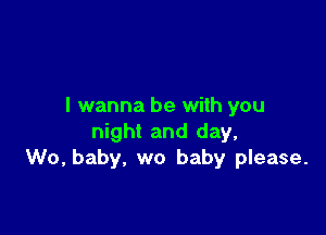 I wanna be with you

night and day,
W0, baby, we baby please.