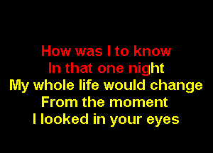 How was I to know
In that one night

My whole life would change
From the moment
I looked in your eyes
