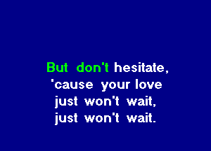 But don't hesitate,

'cause your love
just won't wait,
just won't wait.