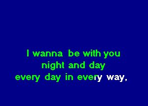 I wanna be with you
night and day
every day in every way,