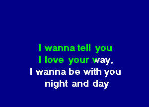 I wanna tell you

I love your way,
I wanna be with you
night and day