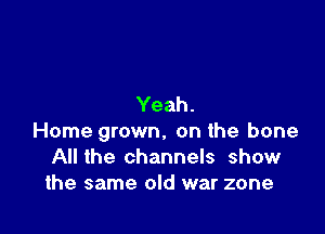 Yeah.

Home grown. on the bone
All the channels show
the same old war zone