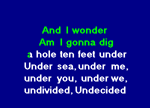 And I wonder

Am I gonna dig
a hole ten feet under
Under sea,under me.
under you, under we.

undivided, Undecided l