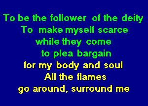 To be the follower of the deity
To make myself scarce
while they come
to plea bargain
for my body and soul
All the flames
go around, surround me