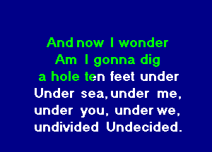 And now I wonder
Am I gonna dig
a hole ten feet under
Under sea,under me.
under you, under we.

undivided Undecided. l