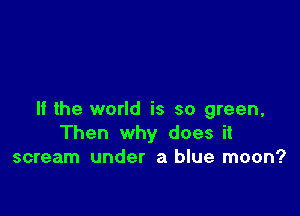 If the world is so green,
Then why does it
scream under a blue moon?