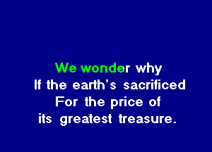 We wonder why

If the earth's sacrificed
For the price of
its greatest treasure.